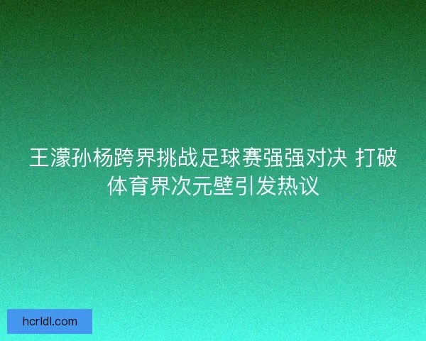 王濛孙杨跨界挑战足球赛强强对决 打破体育界次元壁引发热议