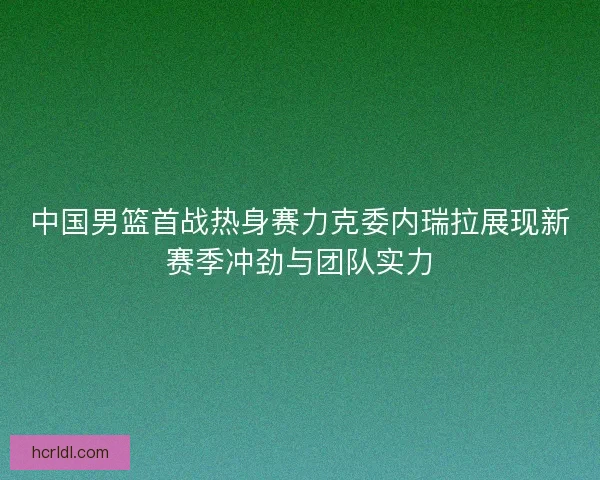 中国男篮首战热身赛力克委内瑞拉展现新赛季冲劲与团队实力