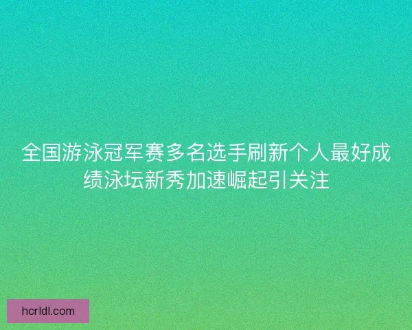 全国游泳冠军赛多名选手刷新个人最好成绩泳坛新秀加速崛起引关注
