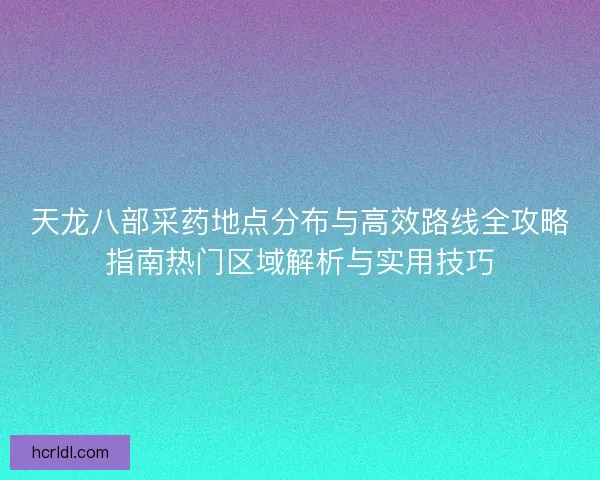 天龙八部采药地点分布与高效路线全攻略指南热门区域解析与实用技巧