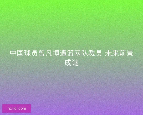中国球员曾凡博遭篮网队裁员 未来前景成谜 中国球员曾凡博遭篮网队裁员 未来前景成谜
