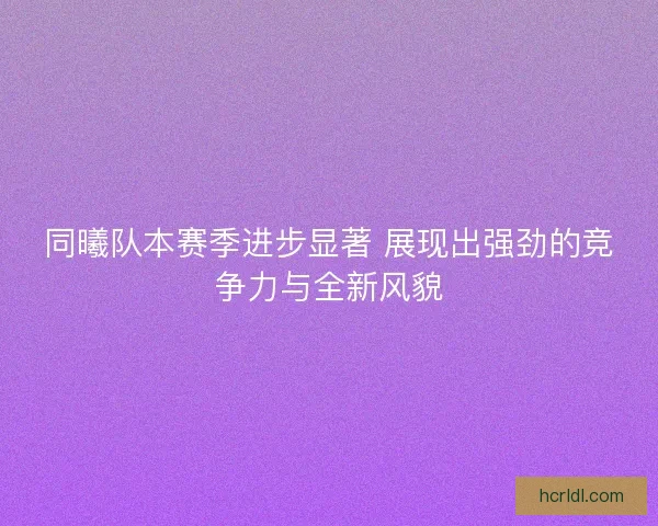 同曦队本赛季进步显著 展现出强劲的竞争力与全新风貌