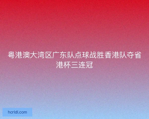 粤港澳大湾区广东队点球战胜香港队夺省港杯三连冠