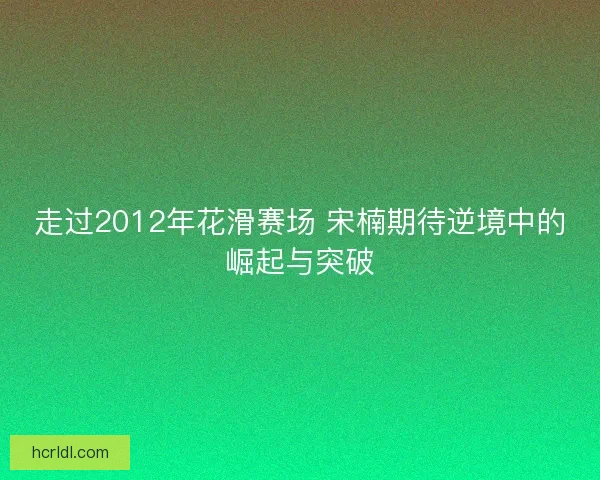 走过2012年花滑赛场 宋楠期待逆境中的崛起与突破