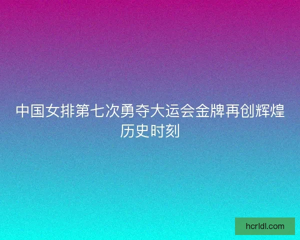 中国女排第七次勇夺大运会金牌再创辉煌历史时刻
