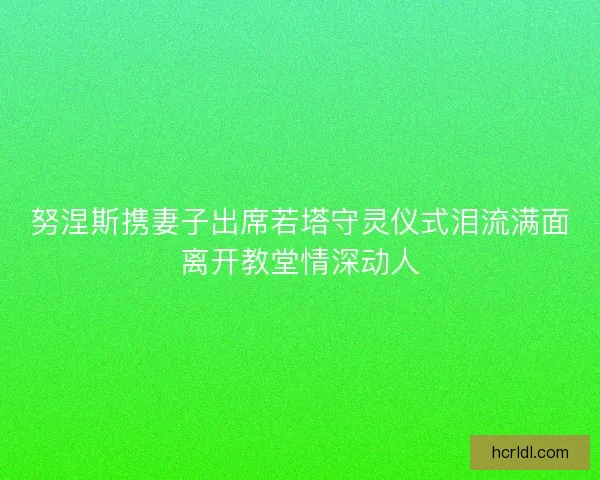 努涅斯携妻子出席若塔守灵仪式泪流满面离开教堂情深动人