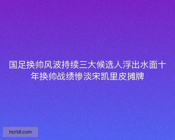 国足换帅风波持续三大候选人浮出水面十年换帅战绩惨淡宋凯里皮摊牌