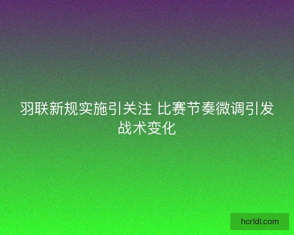 羽联新规实施引关注 比赛节奏微调引发战术变化 羽联新规实施引关注 比赛节奏微调引发战术变化