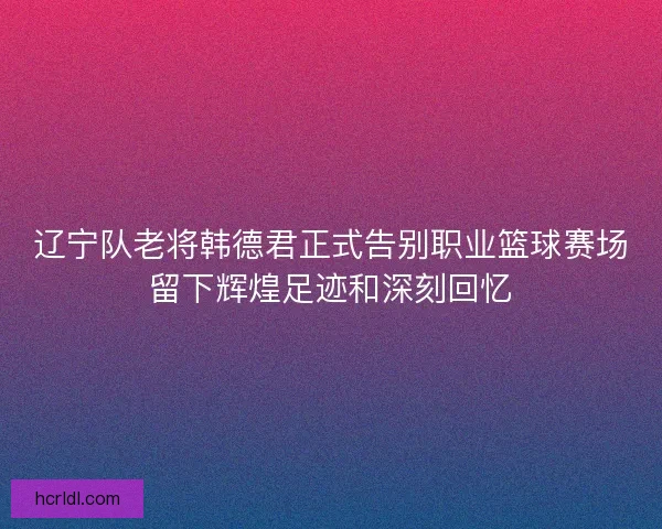 辽宁队老将韩德君正式告别职业篮球赛场留下辉煌足迹和深刻回忆