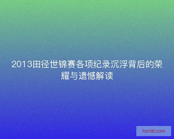 2013田径世锦赛各项纪录沉浮背后的荣耀与遗憾解读