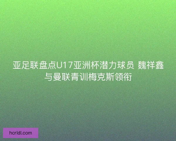 亚足联盘点U17亚洲杯潜力球员 魏祥鑫与曼联青训梅克斯领衔