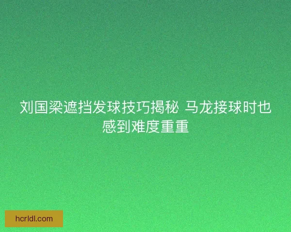 刘国梁遮挡发球技巧揭秘 马龙接球时也感到难度重重