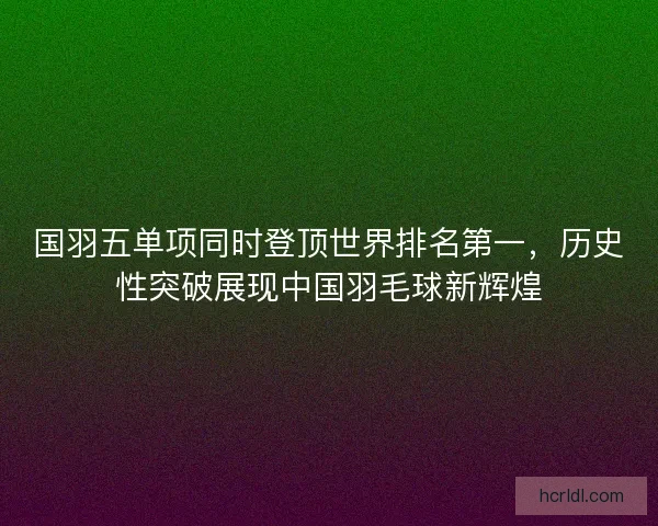 国羽五单项同时登顶世界排名第一，历史性突破展现中国羽毛球新辉煌