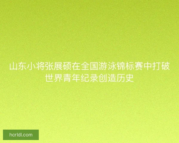 山东小将张展硕在全国游泳锦标赛中打破世界青年纪录创造历史