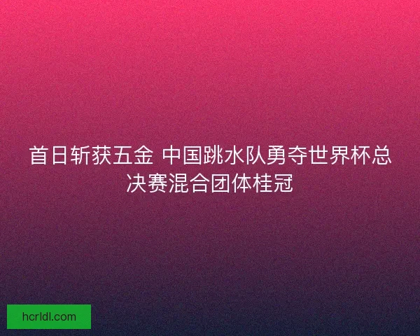 首日斩获五金 中国跳水队勇夺世界杯总决赛混合团体桂冠 首日斩获五金 中国跳水队勇夺世界杯总决赛混合团体桂冠