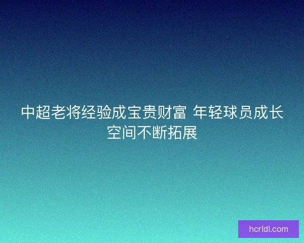中超老将经验成宝贵财富 年轻球员成长空间不断拓展 中超老将经验成宝贵财富 年轻球员成长空间不断拓展