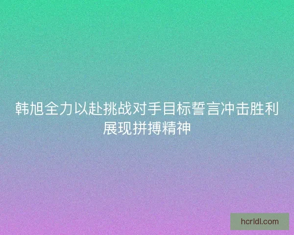 韩旭全力以赴挑战对手目标誓言冲击胜利展现拼搏精神