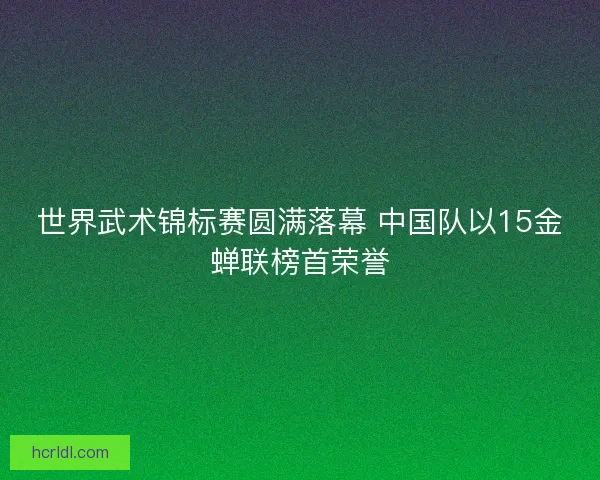 世界武术锦标赛圆满落幕 中国队以15金蝉联榜首荣誉 世界武术锦标赛圆满落幕 中国队以15金蝉联榜首荣誉