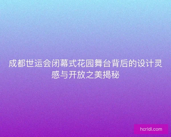 成都世运会闭幕式花园舞台背后的设计灵感与开放之美揭秘