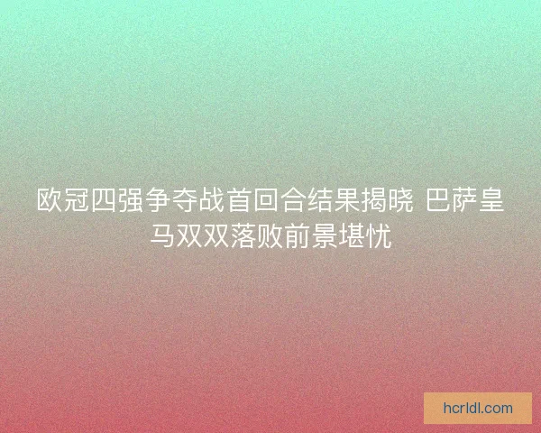 欧冠四强争夺战首回合结果揭晓 巴萨皇马双双落败前景堪忧