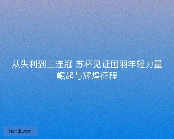 从失利到三连冠 苏杯见证国羽年轻力量崛起与辉煌征程