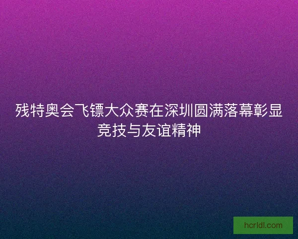 残特奥会飞镖大众赛在深圳圆满落幕彰显竞技与友谊精神 残特奥会飞镖大众赛在深圳圆满落幕彰显竞技与友谊精神