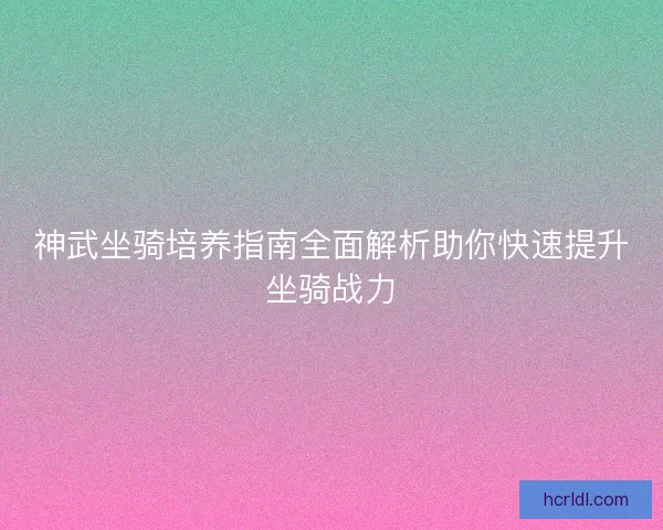 神武坐骑培养指南全面解析助你快速提升坐骑战力