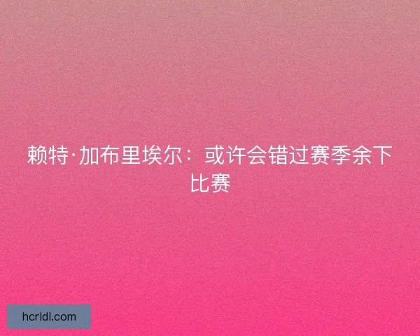 赖特·加布里埃尔：或许会错过赛季余下比赛