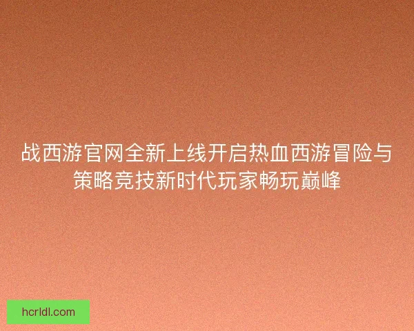 战西游官网全新上线开启热血西游冒险与策略竞技新时代玩家畅玩巅峰