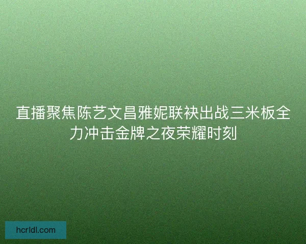 直播聚焦陈艺文昌雅妮联袂出战三米板全力冲击金牌之夜荣耀时刻