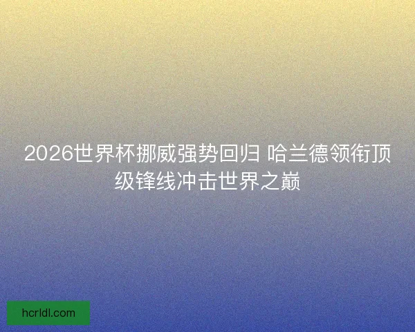 2026世界杯挪威强势回归 哈兰德领衔顶级锋线冲击世界之巅