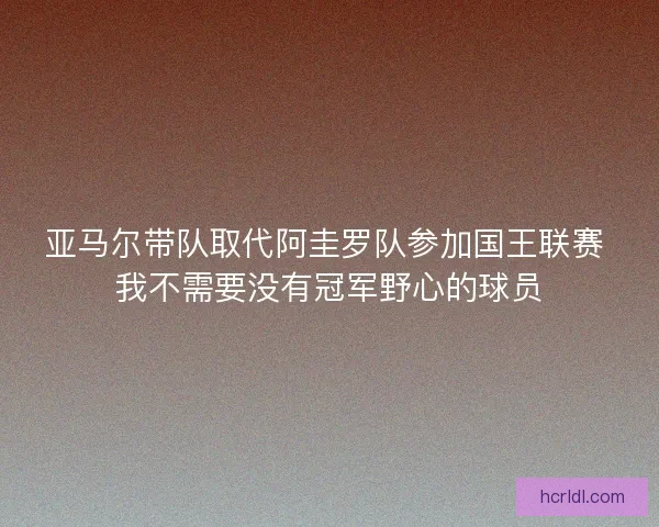 亚马尔带队取代阿圭罗队参加国王联赛 我不需要没有冠军野心的球员 亚马尔带队取代阿圭罗队参加国王联赛 我不需要没有冠军野心的球员