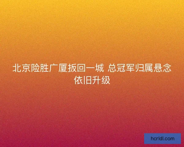 北京险胜广厦扳回一城 总冠军归属悬念依旧升级