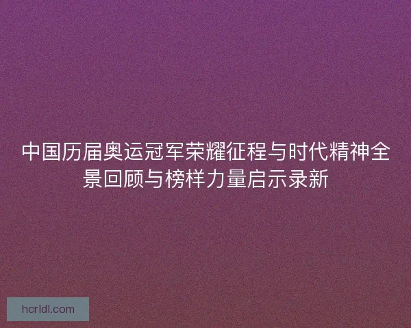 中国历届奥运冠军荣耀征程与时代精神全景回顾与榜样力量启示录新 中国历届奥运冠军荣耀征程与时代精神全景回顾与榜样力量启示录新