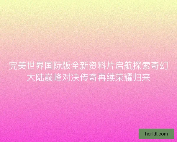 完美世界国际版全新资料片启航探索奇幻大陆巅峰对决传奇再续荣耀归来 完美世界国际版全新资料片启航探索奇幻大陆巅峰对决传奇再续荣耀归来