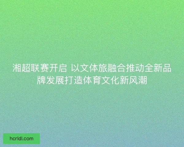 湘超联赛开启 以文体旅融合推动全新品牌发展打造体育文化新风潮 湘超联赛开启 以文体旅融合推动全新品牌发展打造体育文化新风潮